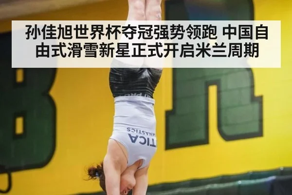 孙佳旭世界杯夺冠强势领跑 中国自由式滑雪新星正式开启米兰周期